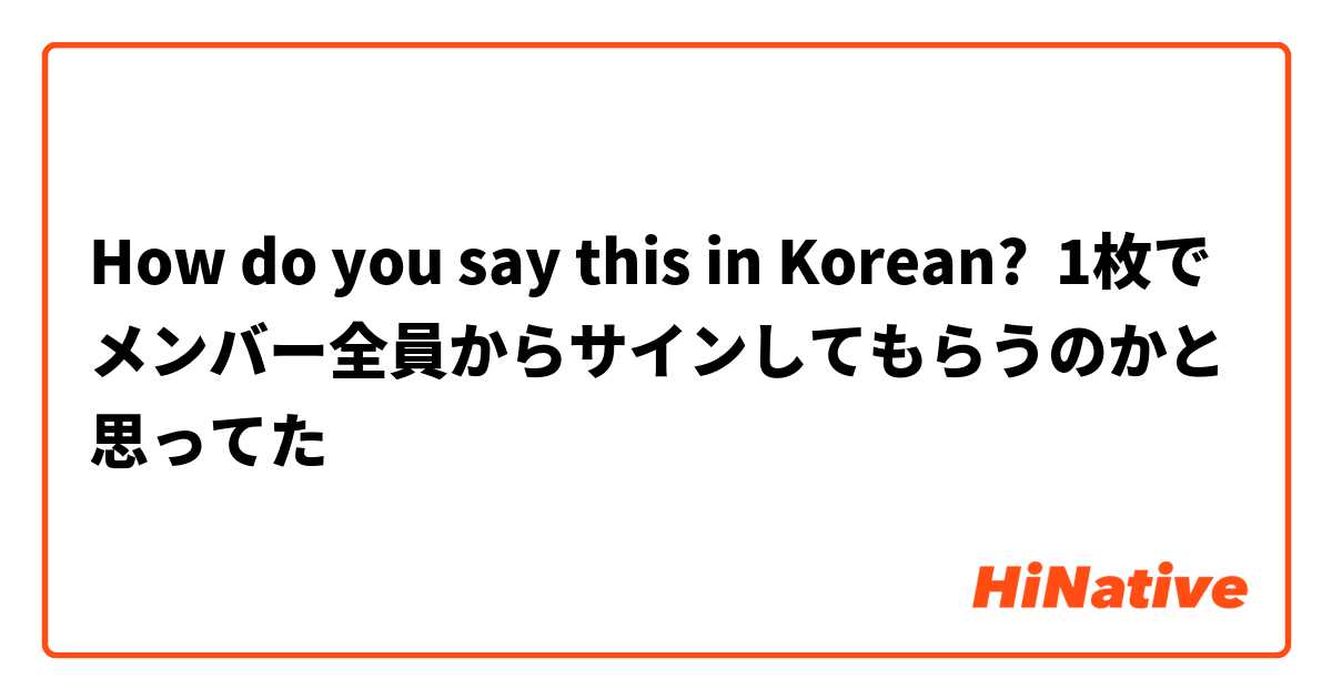 How do you say this in Korean? 1枚でメンバー全員からサインしてもらうのかと思ってた