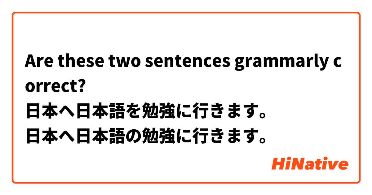 Are these two sentences grammarly correct?
日本へ日本語を勉強に行きます。
日本へ日本語の勉強に行きます。