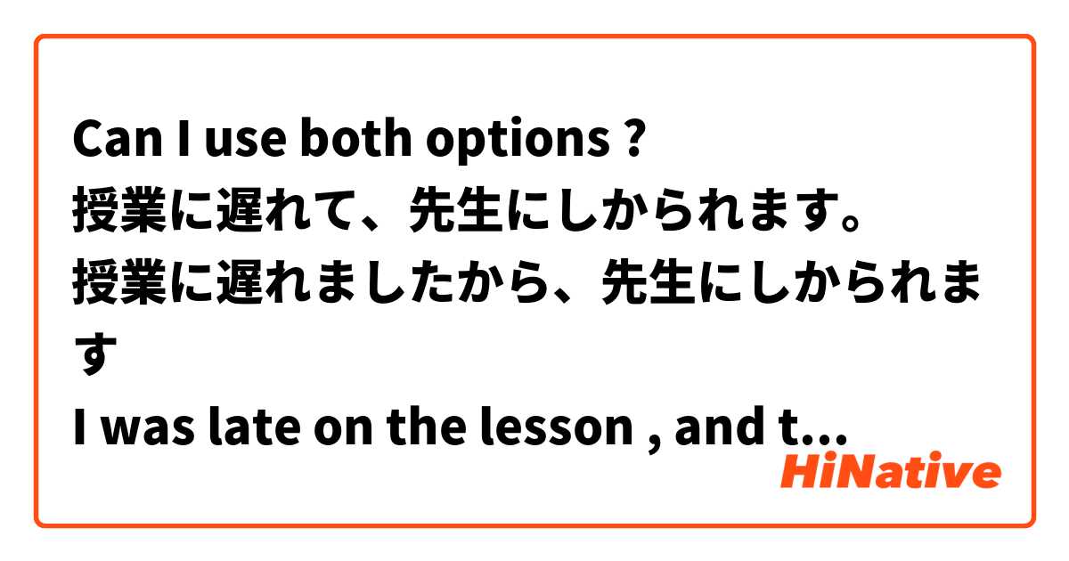 Can I use both options ? 
授業に遅れて、先生にしかられます。
授業に遅れましたから、先生にしかられます
I was late on the lesson , and teacher abused me