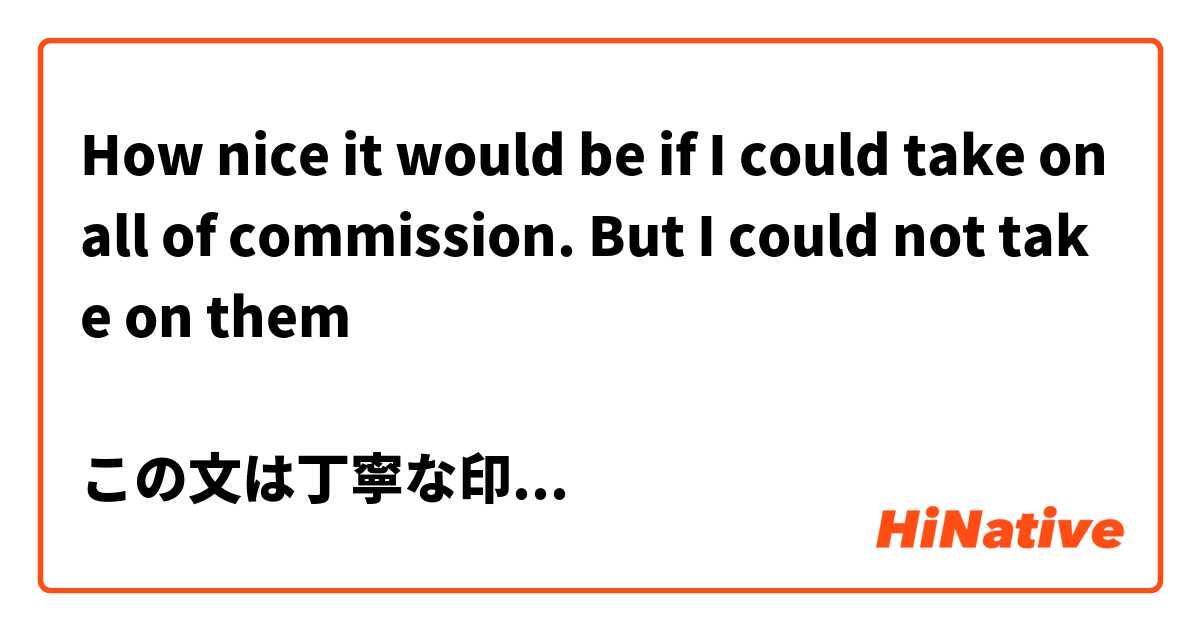 How nice it would be if I could take on all of commission. But I could not take on them

この文は丁寧な印象ですか？ また、お客様に言う表現として適切でしょうか。ビジネスでのやり取りで使う予定です