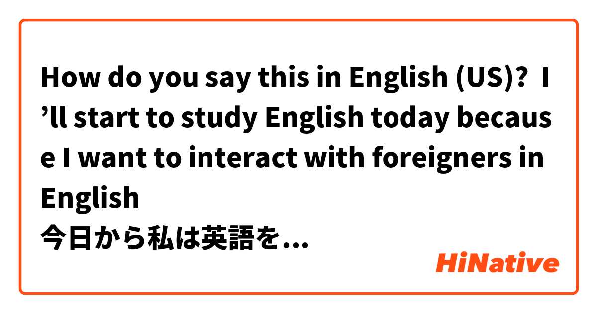 How do you say this in English (US)? I’ll start to study English today because I want to interact with foreigners in English
今日から私は英語を勉強していきます。
理由は英語を話せるようにして、外国の人と交流がしたいからです。