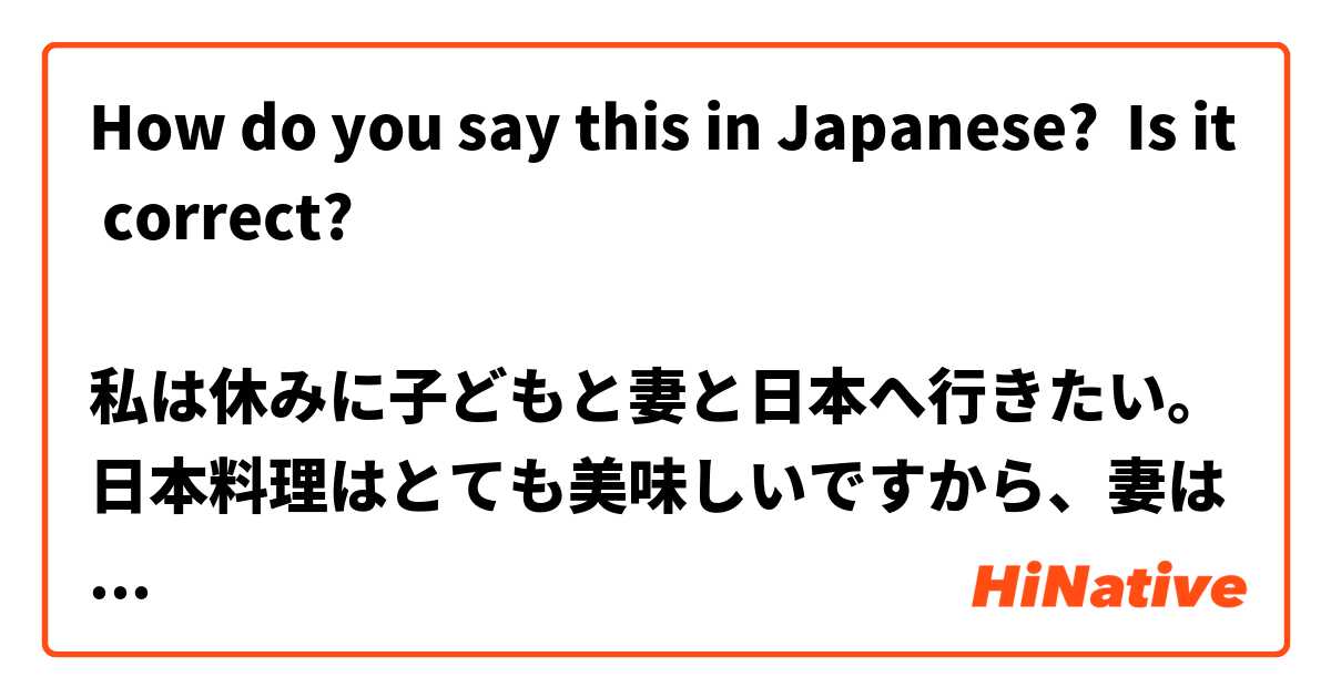 How do you say this in Japanese? Is it correct?

私は休みに子どもと妻と日本へ行きたい。日本料理はとても美味しいですから、妻は寿司を食べたい。ヨーロッパの日本料理は日本の日本料理より美味しくないです。私は日本のいろいろなところを旅行したいです。