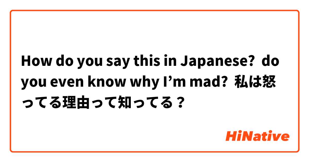 How do you say this in Japanese? do you even know why I’m mad?  私は怒ってる理由って知ってる？ 