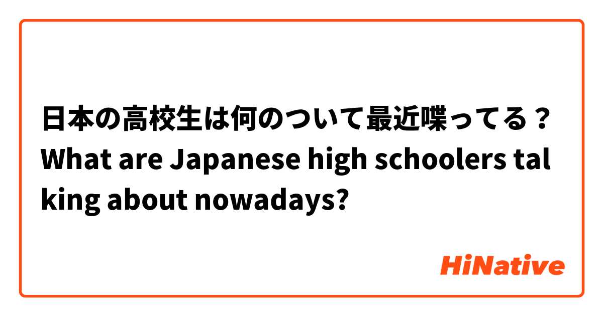 日本の高校生は何のついて最近喋ってる？
What are Japanese high schoolers talking about nowadays?
