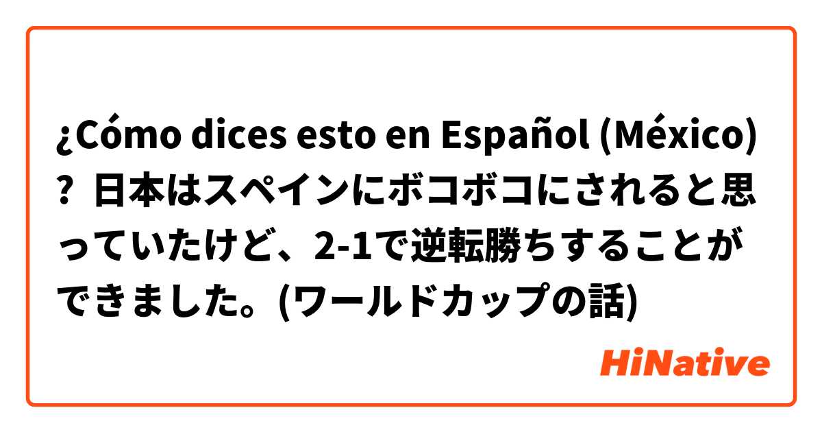 ¿Cómo dices esto en Español (México)? 日本はスペインにボコボコにされると思っていたけど、2-1で逆転勝ちすることができました。(ワールドカップの話)