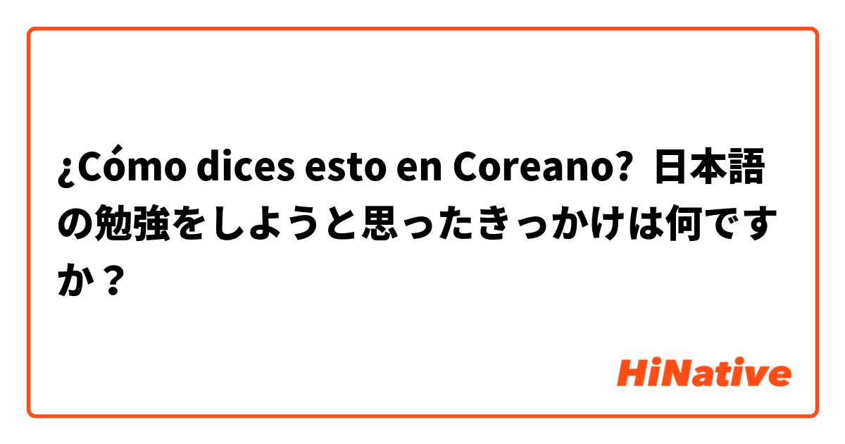 ¿Cómo dices esto en Coreano? 日本語の勉強をしようと思ったきっかけは何ですか？