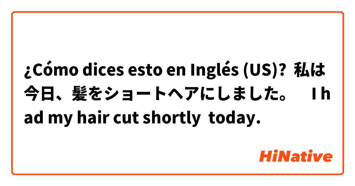 ¿Cómo dices esto en Inglés (US)? 私は今日、髪をショートヘアにしました。　I had my hair cut shortly  today.