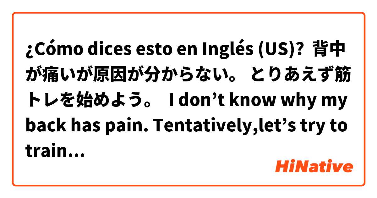 ¿Cómo dices esto en Inglés (US)?  背中が痛いが原因が分からない。 とりあえず筋トレを始めよう。  I don’t know why my back has pain. Tentatively,let’s try to training.