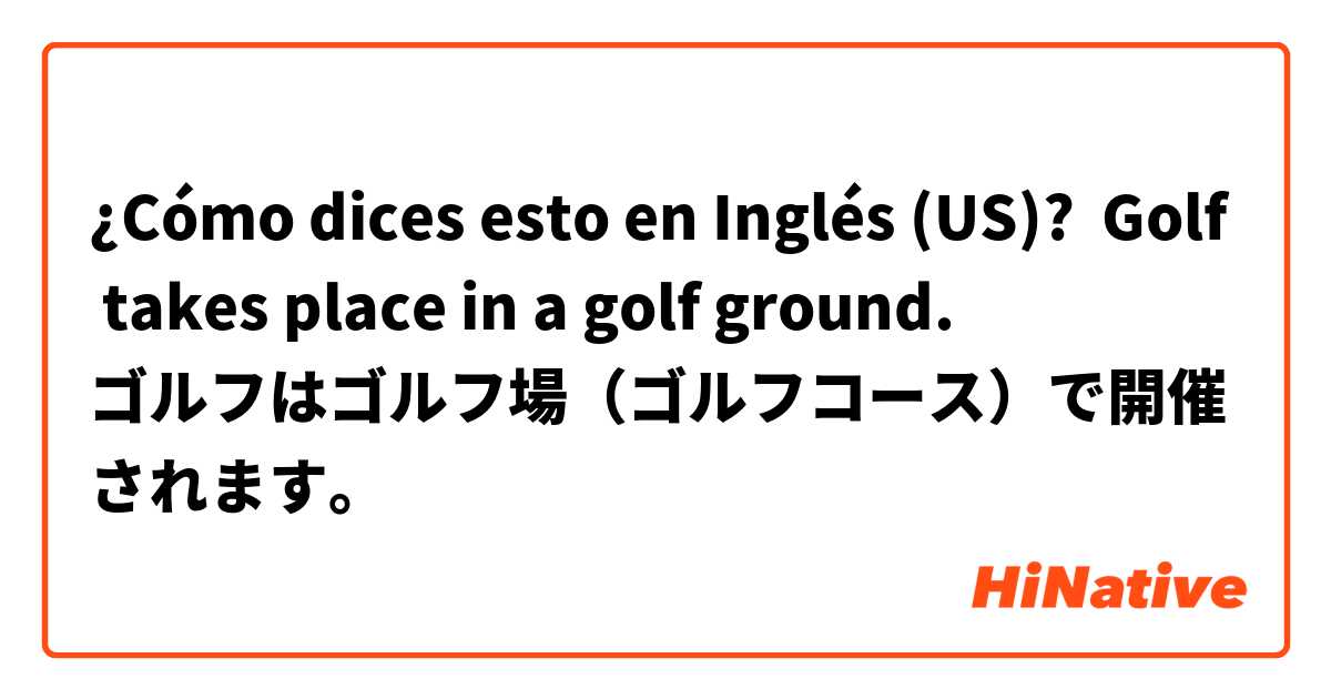 ¿Cómo dices esto en Inglés (US)? Golf takes place in a golf ground.
ゴルフはゴルフ場（ゴルフコース）で開催されます。