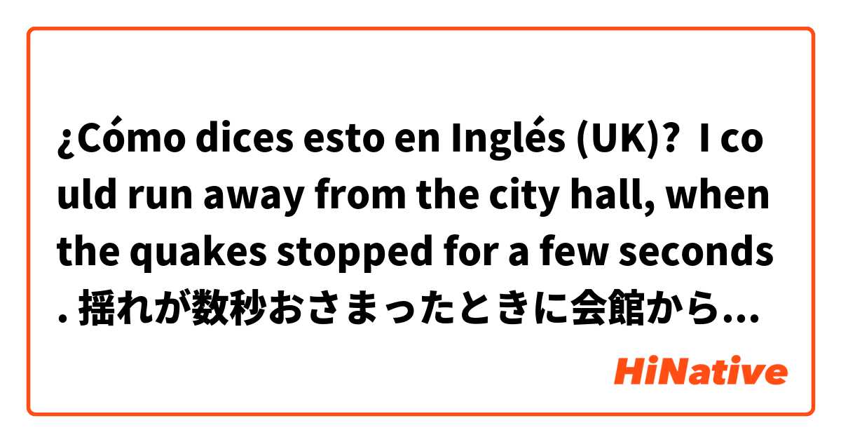 ¿Cómo dices esto en Inglés (UK)? I could run away from the city hall, when the quakes stopped for a few seconds. 揺れが数秒おさまったときに会館から逃げ出すことができた。
