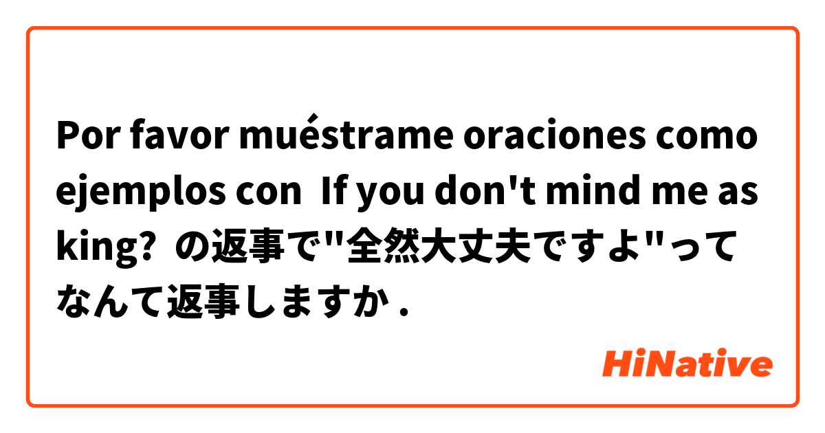 Por favor muéstrame oraciones como ejemplos con If you don't mind me asking?  の返事で"全然大丈夫ですよ"ってなんて返事しますか.