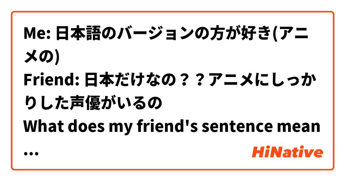 Me: 日本語のバージョンの方が好き(アニメの)
Friend: 日本だけなの？？アニメにしっかりした声優がいるの
What does my friend's sentence means?