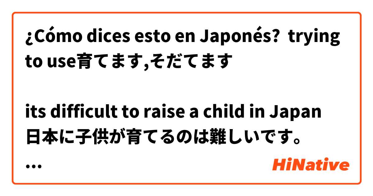 ¿Cómo dices esto en Japonés? trying to use育てます,そだてます

its difficult to raise a child in Japan
日本に子供が育てるのは難しいです。

i like growing flowers
花を育てるのが好きです。

is this correct?