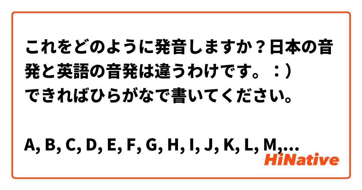 これをどのように発音しますか 日本の音発と英語の音発は違うわけです できればひらがなで書いてください A B C D E F G H I J K L M N O P Q S T U V W X Y Z Hinative