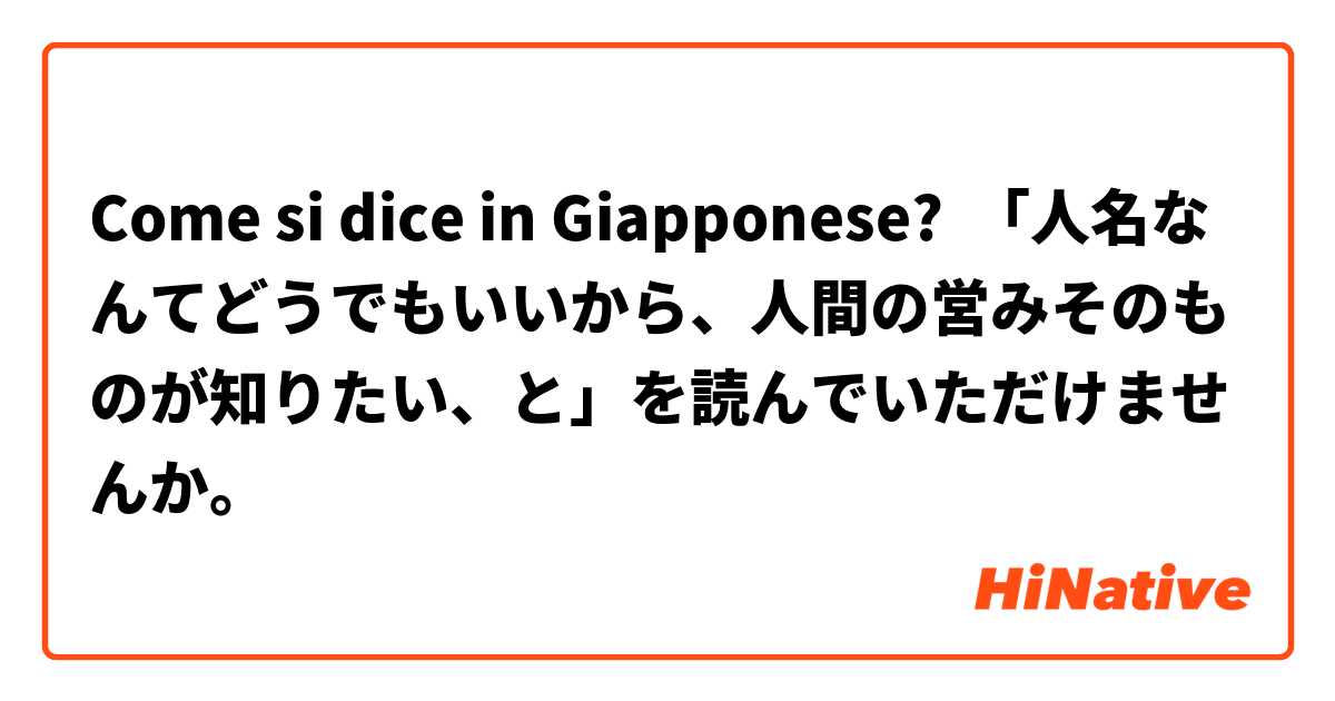 Come si dice in Giapponese? 「人名なんてどうでもいいから、人間の営みそのものが知りたい、と」を読んでいただけませんか。