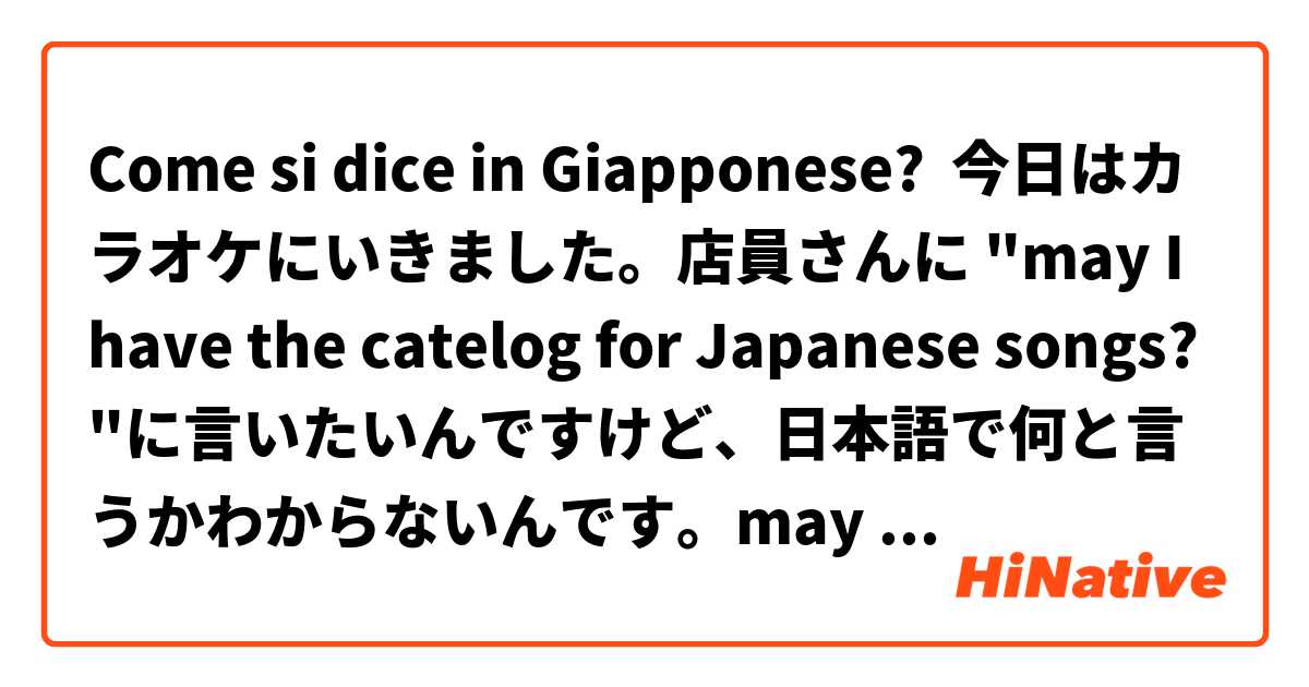 Come si dice in Giapponese? 今日はカラオケにいきました。店員さんに "may I have the catelog for Japanese songs?"に言いたいんですけど、日本語で何と言うかわからないんです。may I have the catelog for Japanese songsの日本語を教えてください。ありがとうございます^_^