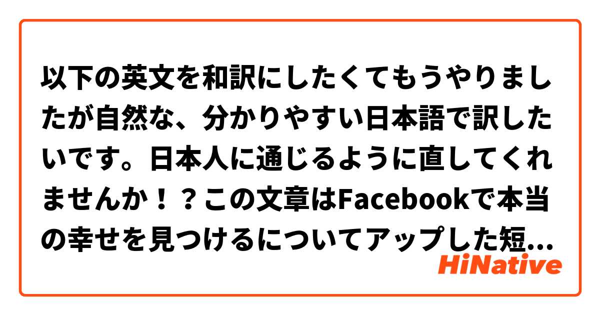以下の英文を和訳にしたくてもうやりましたが自然な、分かりやすい日本語で訳したいです。日本人に通じるように直してくれませんか！？この文章はFacebookで本当の幸せを見つけるについてアップした短い記事です。日本人の友達が私が何を書いたのか分からなくて、自然な日本語で伝えたいです。宜しくお願いします！

Interesting. I don't agree 100% with finding happiness in others. Isn't that the reason why people like myself are always crying and getting their feelings hurt? Because we try so hard and desparately to find that  someone to make us complete, when the answer is to first find yourself in solitude and only then can that someone be found to make each other complete. It's hard. 
面白い。他の人に幸せを見つけるのは半分に賛成します。何故かというと、人に幸せを見つける理由で、私みたいな人はいつも傷つけらりたり泣き出したりするではないでしょうか？私達は恋人などを必死にと無理して探しててその恋人が自分を充実させる期待してきてから直ぐに傷つけます。しかし、探した方のは孤独の中で自分のことだと思う。そうすると自分とお互いに充実させる恋人ができたながら本当の幸せを見つける。難しいですけどね。

This seems more like the cooperation of humanity. Maybe that's what it was already implying and I just took it to the SO(significant other) level. Lolz My bad. xD
これは人間の協力を伝えることらしいだと思う。多分、記事がもう伝えてみたかったし私が勝手に恋人の話やってしまった。(笑)サセーン。(^-^;
