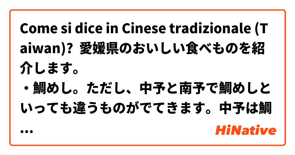 Come si dice in Cinese tradizionale (Taiwan)? 愛媛県のおいしい食べものを紹介します。
・鯛めし。ただし、中予と南予で鯛めしといっても違うものがでてきます。中予は鯛の身が入った炊き込みごはん、南予は生の鯛が入った丼ぶりです。
・みかん。いろんな品種がありますが、私は甘平が好きです。
・焼き鳥。今治市の焼き鳥はちょっと違います。皮がかりかり。せっかちな人が多いから、この料理ができたそうです。