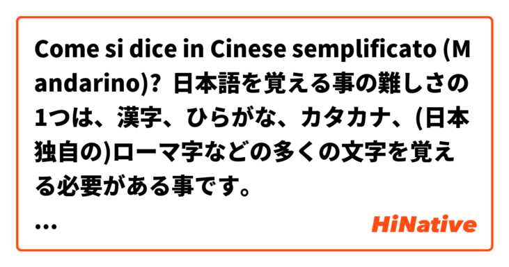 Come si dice in Cinese semplificato (Mandarino)? 日本語を覚える事の難しさの1つは、漢字、ひらがな、カタカナ、(日本独自の)ローマ字などの多くの文字を覚える必要がある事です。
※(日本独自の)ローマ字は必ずしも覚えなくても大丈夫です。