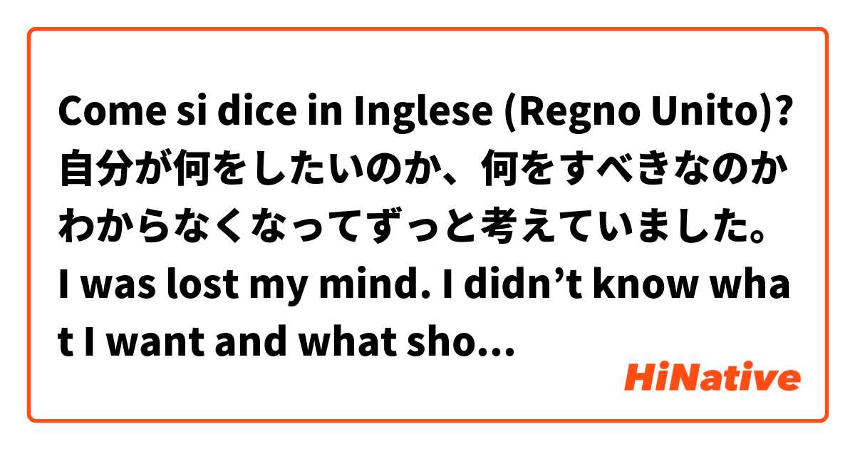 Come si dice in Inglese (Regno Unito)? 自分が何をしたいのか、何をすべきなのかわからなくなってずっと考えていました。 I was lost my mind. I didn’t know what I want and what should I do. I needed time to think/consider.