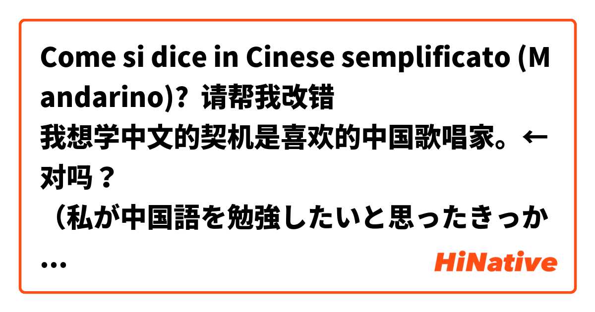 Come si dice in Cinese semplificato (Mandarino)? 请帮我改错🙏
我想学中文的契机是喜欢的中国歌唱家。←对吗？
（私が中国語を勉強したいと思ったきっかけは、好きな中国人の歌手です。）