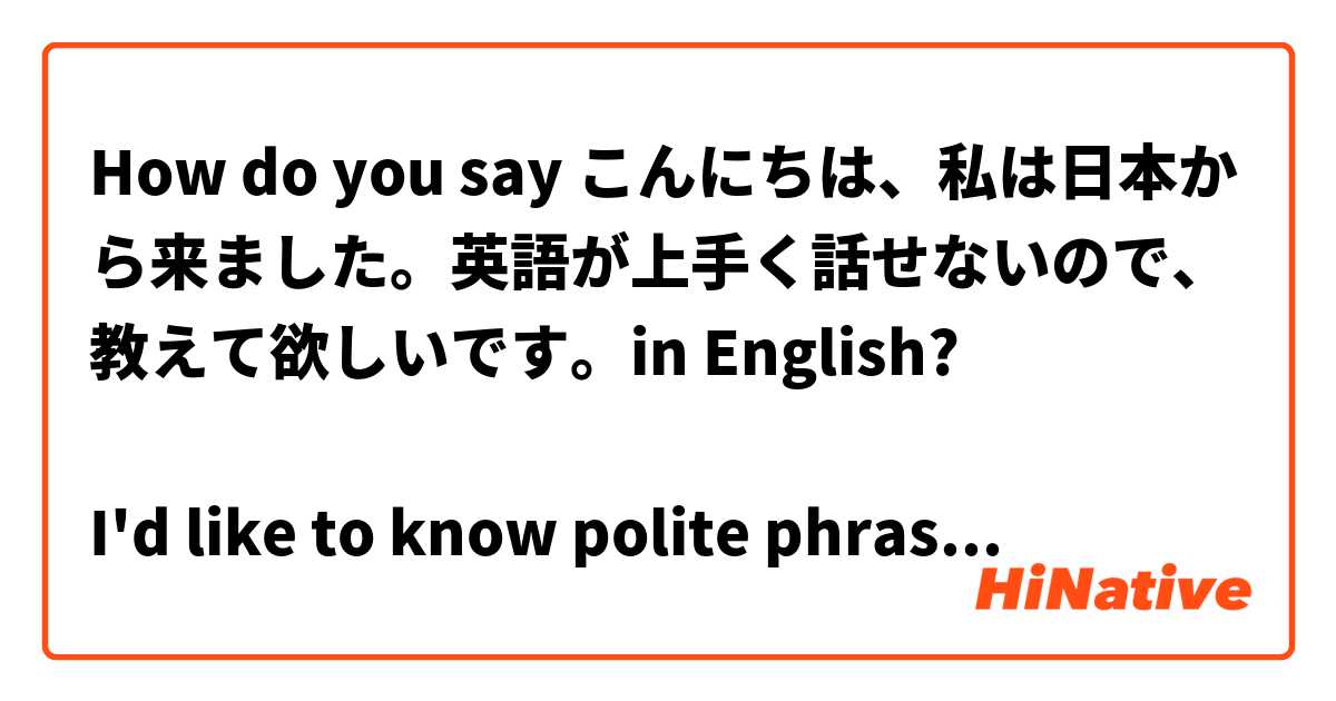 How do you say こんにちは、私は日本から来ました。英語が上手く話せないので、教えて欲しいです。in English? 

I'd like to know polite phrase ASAP.
