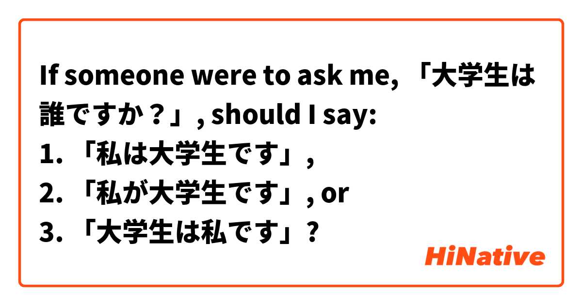 If someone were to ask me, 「大学生は誰ですか？」, should I say:
1. 「私は大学生です」,
2. 「私が大学生です」, or
3. 「大学生は私です」?