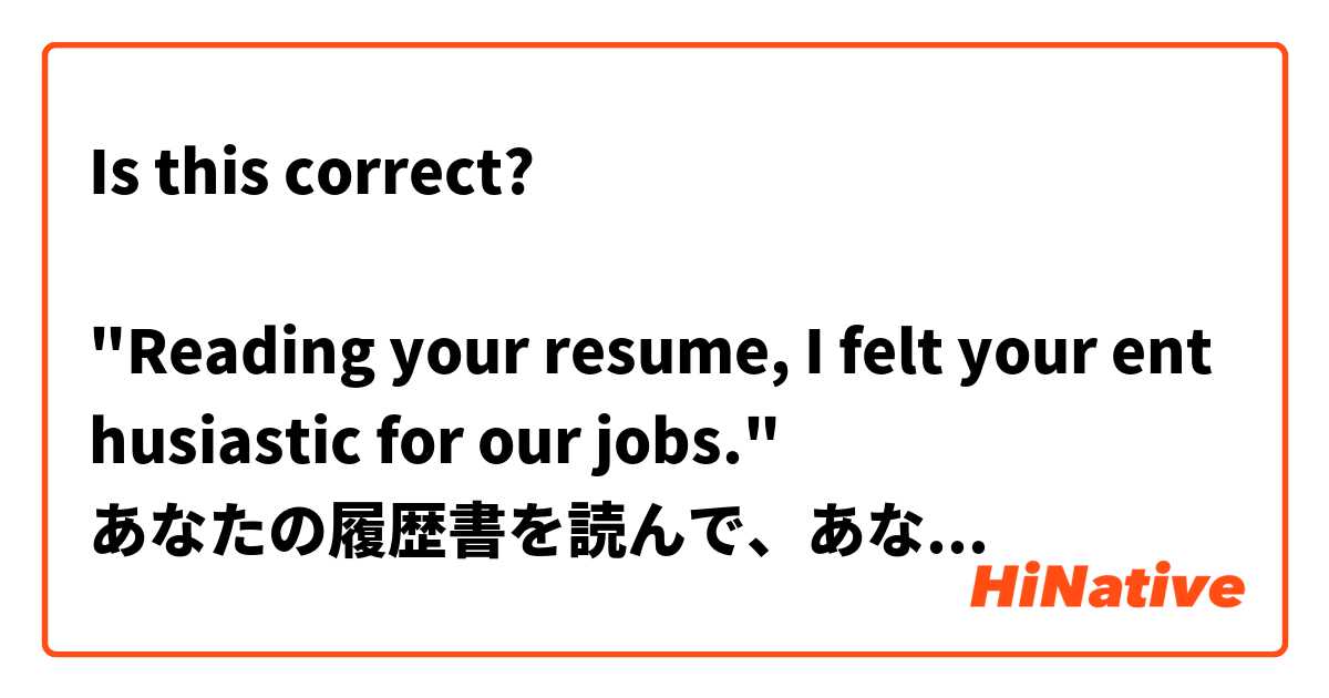 Is this correct?

"Reading your resume, I felt your enthusiastic for our jobs."
あなたの履歴書を読んで、あなたの仕事に対する熱心さが伝わってきます。