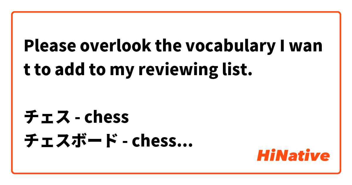 Please overlook the vocabulary I want to add to my reviewing list.

チェス - chess
チェスボード - chessboard
早指しチェス(はやざしチェス) - speedchess
[チェスの]駒(こま) - chess piece

キング - king
クイーン - queen
ルーク - rook
ビショップ - bishop
ナイト - knight
ポーン - pawn

相手(あいて) - opponent
マテリアルアドバンテージ - material advantage
序盤(じょばん) - oppening
チェックメイト - checkmate
チェック - check
?? - to castle