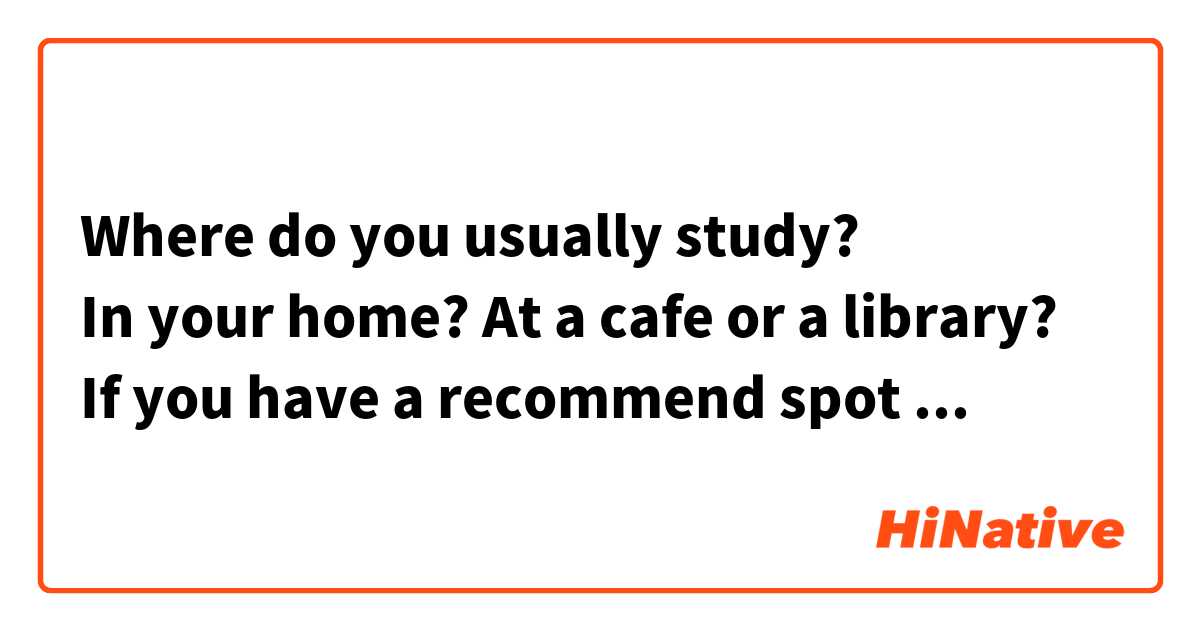 Where do you usually study?
In your home? At a cafe or a library?
If you have a recommend spot where you study, please let me know.

あなたは普段どこで勉強してますか？
自宅で？カフェで？それとも図書館で勉強してますか？
勉強するのに適した、オススメの場所があれば教えてください。
