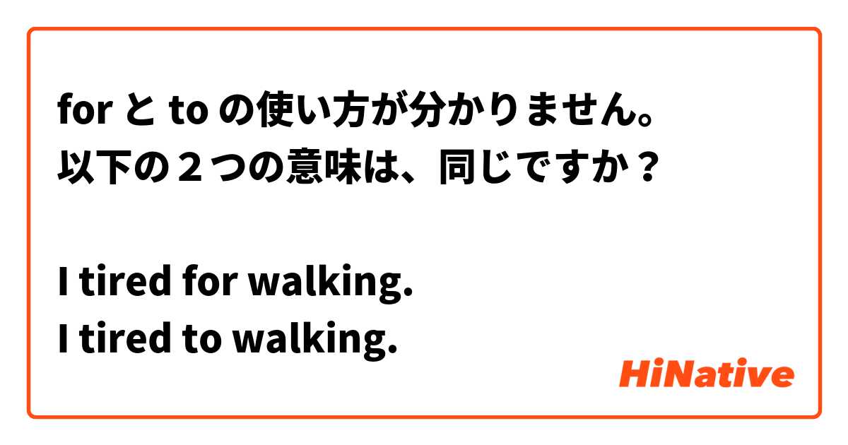for と to の使い方が分かりません。
以下の２つの意味は、同じですか？

I tired for walking.
I tired to walking.

