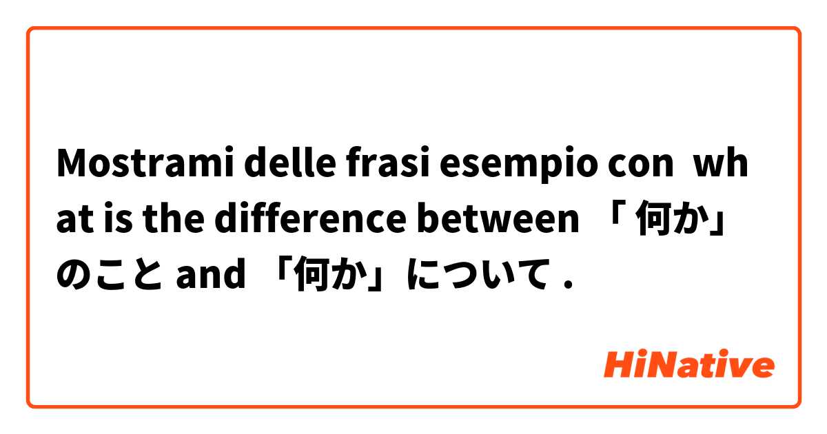 Mostrami delle frasi esempio con what is the difference between 「 何か」のこと and 「何か」について.