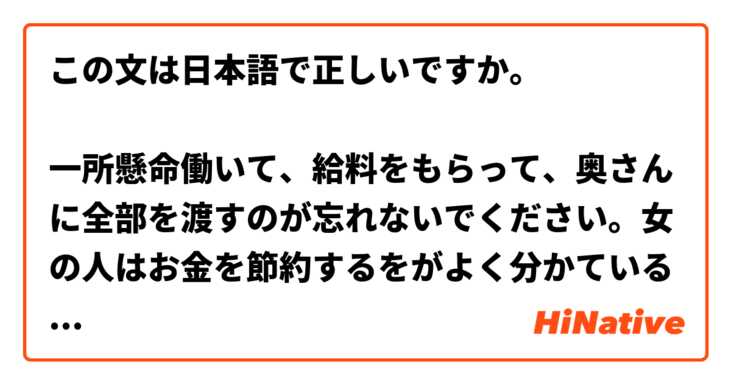 この文は日本語で正しいですか。

一所懸命働いて、給料をもらって、奥さんに全部を渡すのが忘れないでください。女の人はお金を節約するをがよく分かているものだ。安心して！