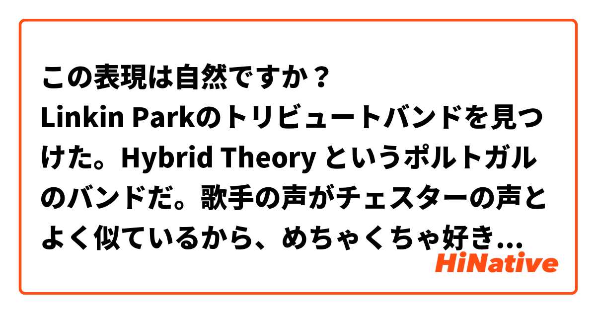 この表現は自然ですか？
Linkin Parkのトリビュートバンドを見つけた。Hybrid Theory というポルトガルのバンドだ。歌手の声がチェスターの声とよく似ているから、めちゃくちゃ好きだった。