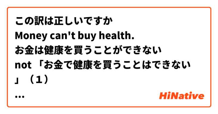 この訳は正しいですか
Money can't buy health.
お金は健康を買うことができない
not 「お金で健康を買うことはできない　」（１）
(1) の意味は、「You can't buy health with money」です