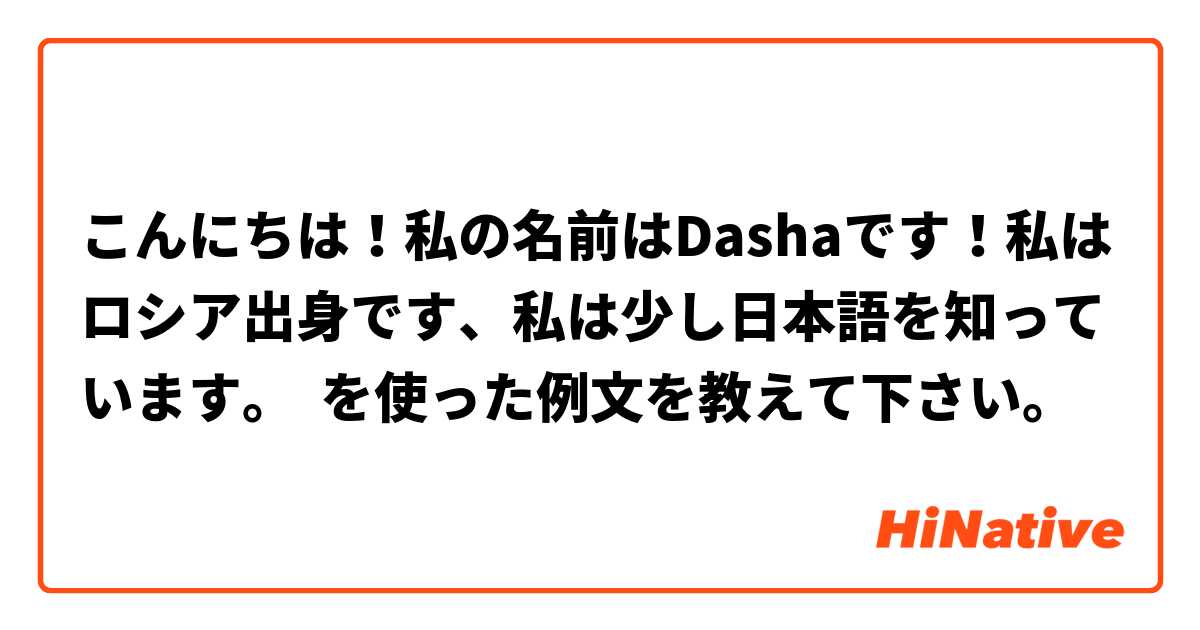 こんにちは 私の名前はdashaです 私はロシア出身です 私は少し日本語を知っています を使った例文を教えて下さい Hinative