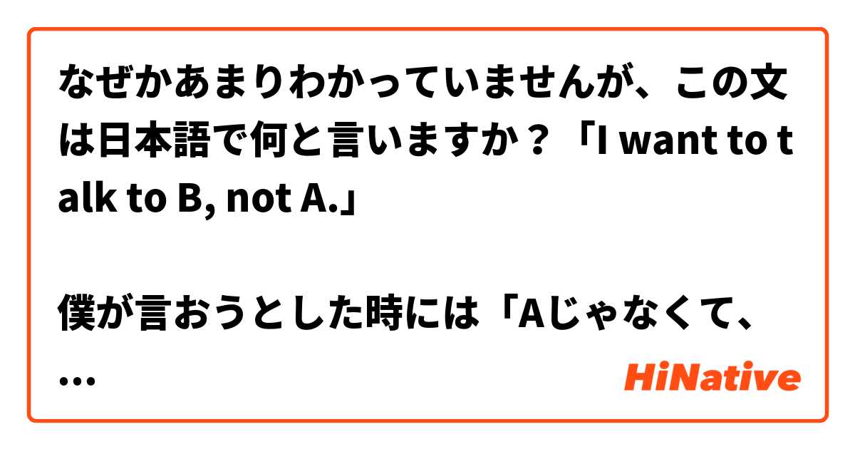 なぜかあまりわかっていませんが、この文は日本語で何と言いますか？「I want to talk to B, not A.」

僕が言おうとした時には「Aじゃなくて、Bに話したい」と言いましたが、話の相手がわかりませんでしたし、僕もその文で違和感を感じました。