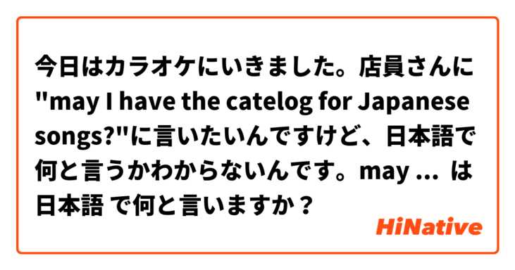 今日はカラオケにいきました。店員さんに "may I have the catelog for Japanese songs?"に言いたいんですけど、日本語で何と言うかわからないんです。may I have the catelog for Japanese songsの日本語を教えてください。ありがとうございます^_^ は 日本語 で何と言いますか？