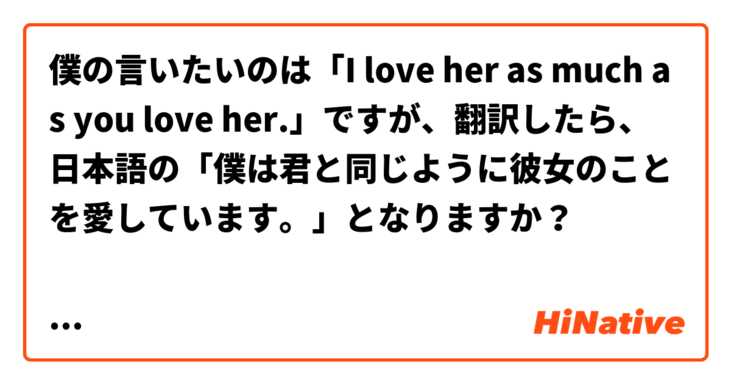 僕の言いたいのは「I love her as much as you love her.」ですが、翻訳したら、日本語の「僕は君と同じように彼女のことを愛しています。」となりますか？

そして、「I love her as much as I love you」とは「僕は君と彼女を同じように愛しています。」となりますか？

さらに、以上の文の「同じように」という部分を「同じくらいに」と引き換えても正しいですか？



そして、「僕は彼女のことを愛していることと同じように君のことを愛しています。」も正しいですか？