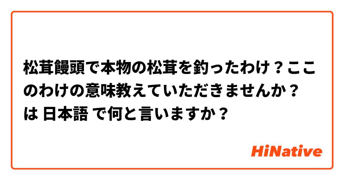 松茸饅頭で本物の松茸を釣ったわけ？ここのわけの意味教えていただきませんか？ は 日本語 で何と言いますか？