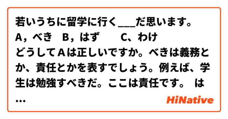 若いうちに留学に行く___だ思います。
A，べき    B，はず　　C、わけ
どうしてＡは正しいですか。べきは義務とか、責任とかを表すでしょう。例えば、学生は勉強すべきだ。ここは責任です。 は 日本語 で何と言いますか？