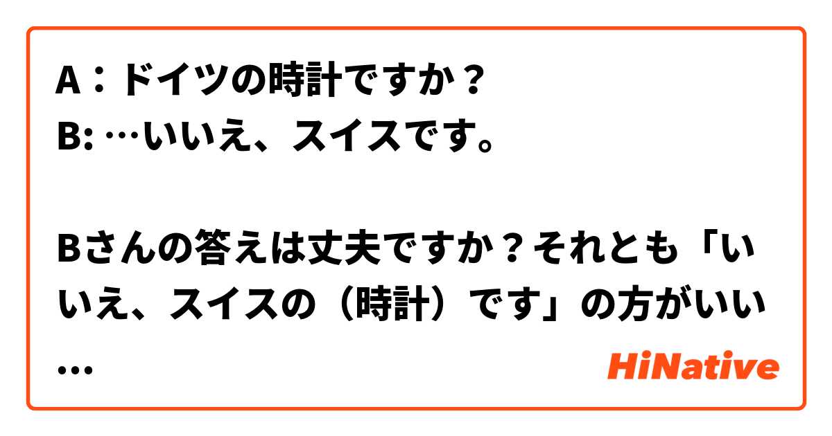 A：ドイツの時計ですか？
B: …いいえ、スイスです。

Bさんの答えは丈夫ですか？それとも「いいえ、スイスの（時計）です」の方がいいですか？ は 日本語 で何と言いますか？
