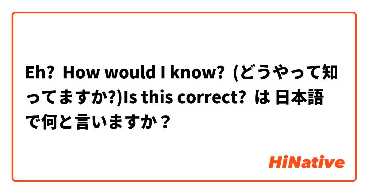Eh?  How would I know?  (どうやって知ってますか?)Is this correct?  は 日本語 で何と言いますか？