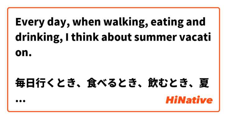 Every day, when walking, eating and drinking, I think about summer vacation.

毎日行くとき、食べるとき、飲むとき、夏の休みとおもいます。 は 日本語 で何と言いますか？