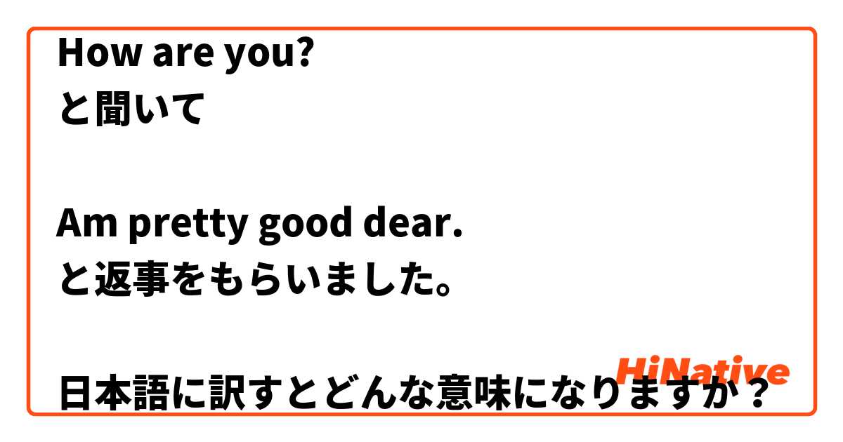 How are you?
と聞いて

Am pretty good dear.
と返事をもらいました。

日本語に訳すとどんな意味になりますか？