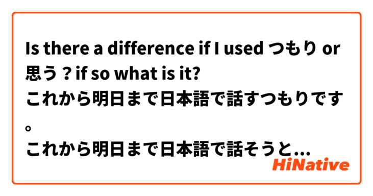 Is there a difference if I used つもり or 思う？if so what is it?
これから明日まで日本語で話すつもりです。
これから明日まで日本語で話そうと思います。