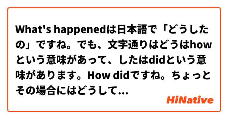 What's happenedは日本語で「どうしたの」ですね。でも、文字通りはどうはhowという意味があって、したはdidという意味があります。How didですね。ちょっとその場合にはどうして「どうしたの」(how did)を言うか、分かりません。コンテキストを教えてくださいませんか。