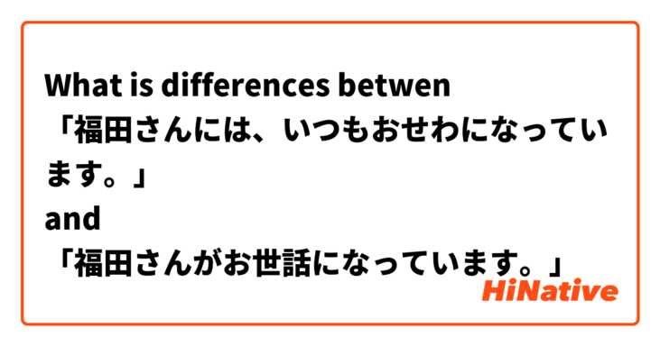What is differences betwen 
「福田さんには、いつもおせわになっています。」
and
「福田さんがお世話になっています。」