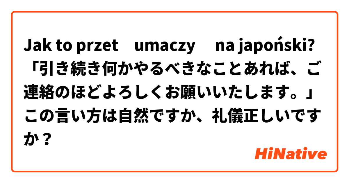 Jak to przetłumaczyć na japoński? 「引き続き何かやるべきなことあれば、ご連絡のほどよろしくお願いいたします。」この言い方は自然ですか、礼儀正しいですか？