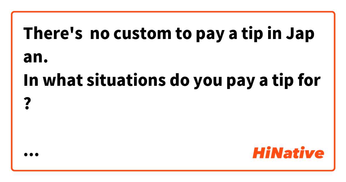 There's  no custom to pay a tip in Japan.
In what situations do you pay a tip for?

日本ではチップを払う習慣はありません。
チップはどんな時に払いますか？
